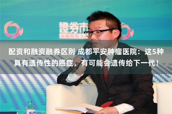 配资和融资融券区别 成都平安肿瘤医院：这5种具有遗传性的癌症，有可能会遗传给下一代！