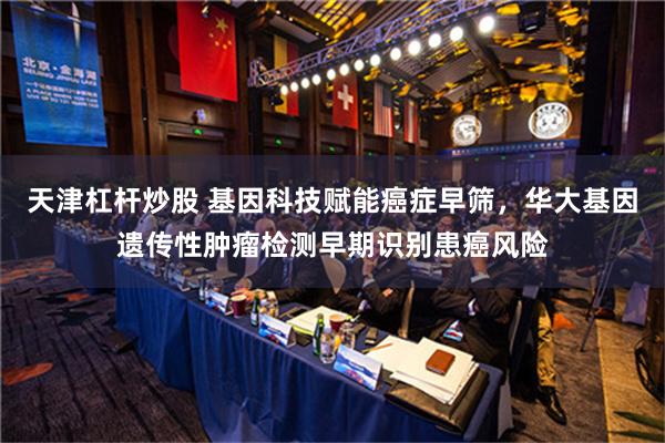 天津杠杆炒股 基因科技赋能癌症早筛，华大基因遗传性肿瘤检测早期识别患癌风险
