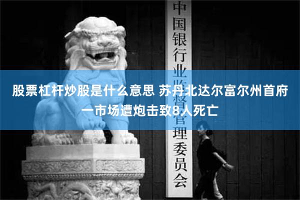 股票杠杆炒股是什么意思 苏丹北达尔富尔州首府一市场遭炮击致8人死亡