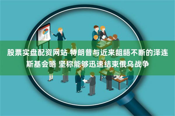股票实盘配资网站 特朗普与近来龃龉不断的泽连斯基会晤 坚称能够迅速结束俄乌战争