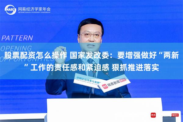 股票配资怎么操作 国家发改委：要增强做好“两新”工作的责任感和紧迫感 狠抓推进落实