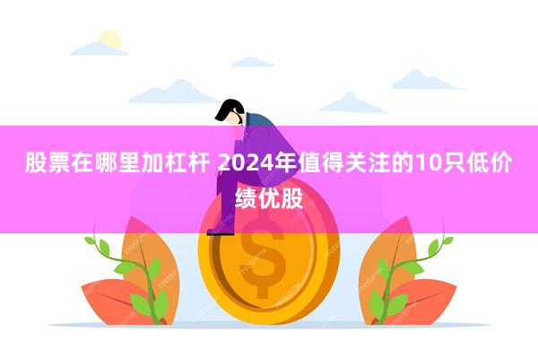 股票在哪里加杠杆 2024年值得关注的10只低价绩优股