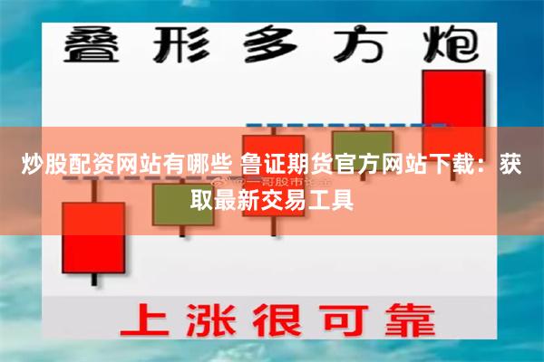 炒股配资网站有哪些 鲁证期货官方网站下载：获取最新交易工具