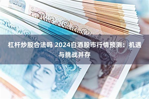 杠杆炒股合法吗 2024白酒股市行情预测：机遇与挑战并存