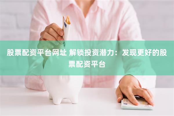 股票配资平台网址 解锁投资潜力：发现更好的股票配资平台