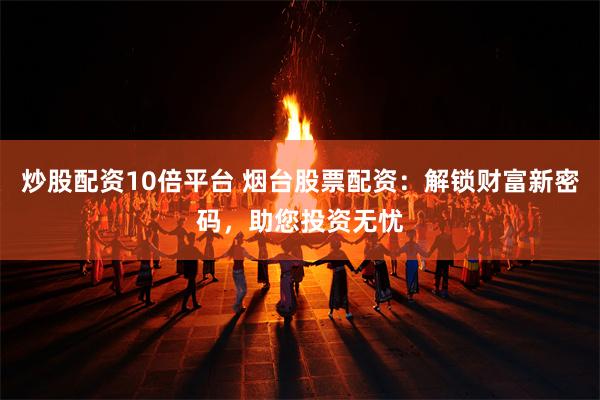 炒股配资10倍平台 烟台股票配资：解锁财富新密码，助您投资无忧