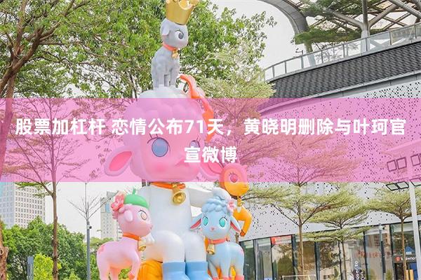 股票加杠杆 恋情公布71天，黄晓明删除与叶珂官宣微博
