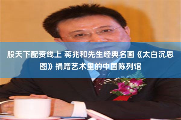 股天下配资线上 蒋兆和先生经典名画《太白沉思图》捐赠艺术里的中国陈列馆