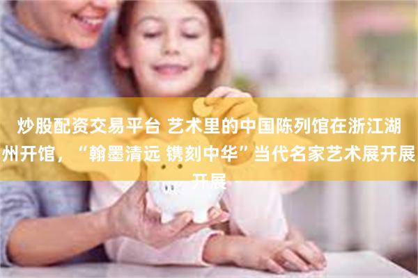 炒股配资交易平台 艺术里的中国陈列馆在浙江湖州开馆，“翰墨清远 镌刻中华”当代名家艺术展开展