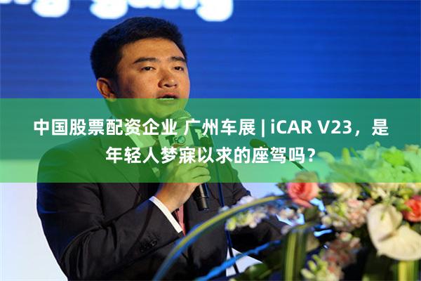 中国股票配资企业 广州车展 | iCAR V23，是年轻人梦寐以求的座驾吗？