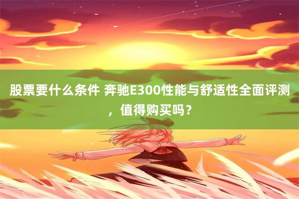股票要什么条件 奔驰E300性能与舒适性全面评测，值得购买吗？