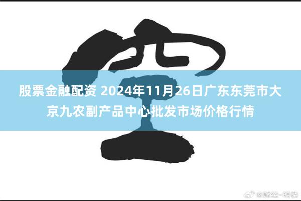 股票金融配资 2024年11月26日广东东莞市大京九农副产品中心批发市场价格行情
