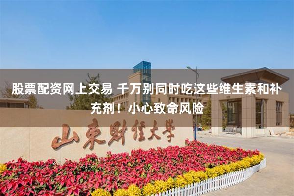 股票配资网上交易 千万别同时吃这些维生素和补充剂！小心致命风险