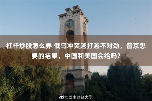 杠杆炒股怎么弄 俄乌冲突越打越不对劲，普京想要的结果，中国和美国会给吗？