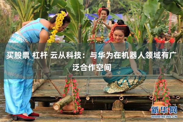 买股票 杠杆 云从科技：与华为在机器人领域有广泛合作空间
