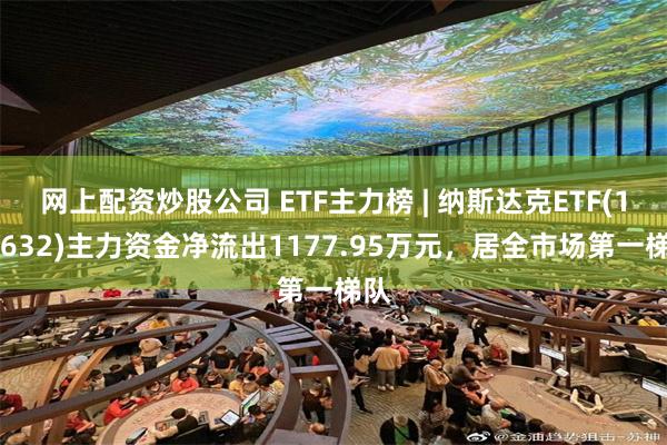 网上配资炒股公司 ETF主力榜 | 纳斯达克ETF(159632)主力资金净流出1177.95万元，居全市场第一梯队