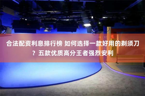 合法配资利息排行榜 如何选择一款好用的剃须刀？五款优质高分王者强烈安利