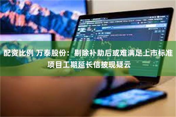 配资比例 万泰股份：剔除补助后或难满足上市标准 项目工期延长信披现疑云