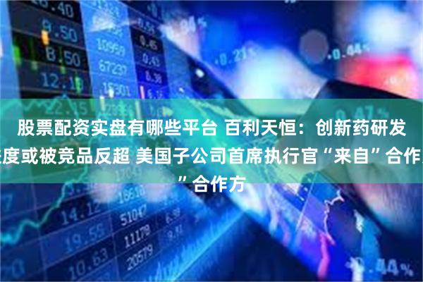 股票配资实盘有哪些平台 百利天恒：创新药研发进度或被竞品反超 美国子公司首席执行官“来自”合作方