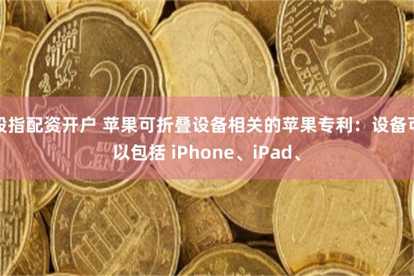 股指配资开户 苹果可折叠设备相关的苹果专利：设备可以包括 iPhone、iPad、