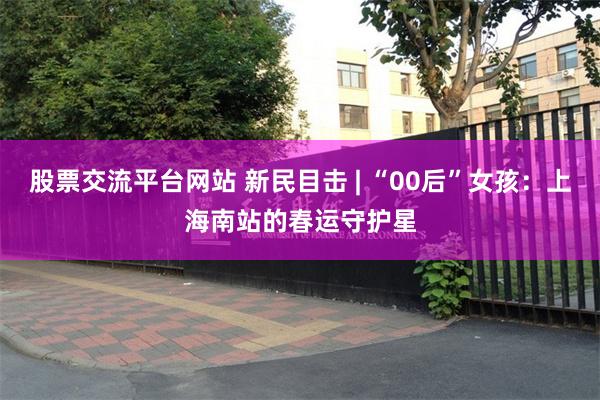 股票交流平台网站 新民目击 | “00后”女孩：上海南站的春运守护星
