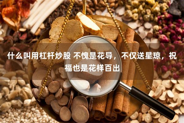 什么叫用杠杆炒股 不愧是花导，不仅送星琼，祝福也是花样百出