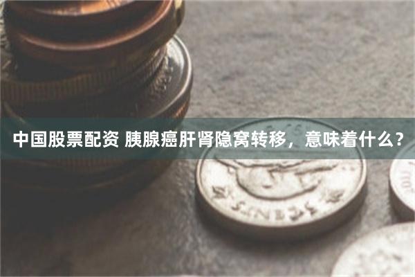 中国股票配资 胰腺癌肝肾隐窝转移，意味着什么？