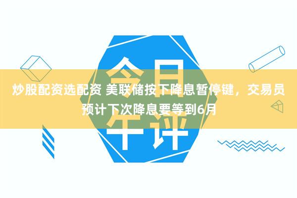 炒股配资选配资 美联储按下降息暂停键，交易员预计下次降息要等到6月