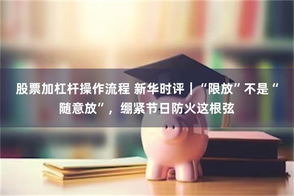 股票加杠杆操作流程 新华时评｜“限放”不是“随意放”，绷紧节日防火这根弦