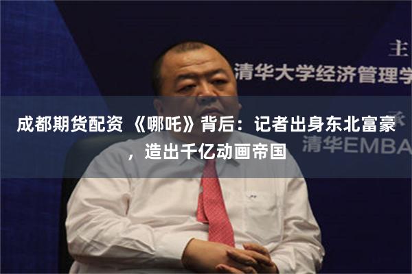 成都期货配资 《哪吒》背后：记者出身东北富豪，造出千亿动画帝国