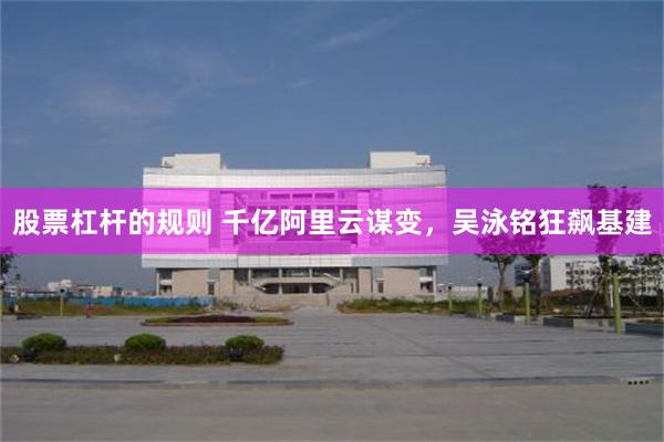 股票杠杆的规则 千亿阿里云谋变，吴泳铭狂飙基建