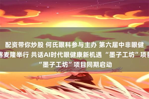 配资带你炒股 何氏眼科参与主办 第六届中非眼健康论坛在喀麦隆举行 共话AI时代眼健康新机遇 “墨子工坊”项目同期启动