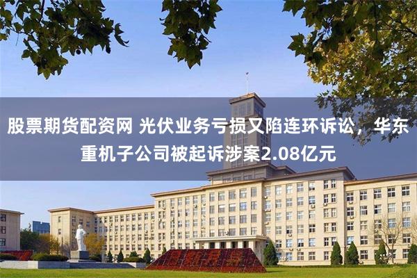 股票期货配资网 光伏业务亏损又陷连环诉讼，华东重机子公司被起诉涉案2.08亿元