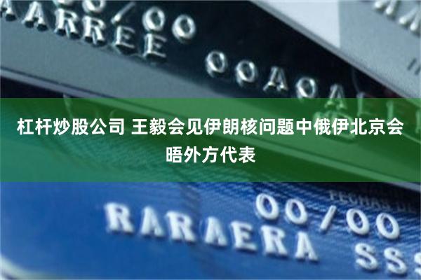 杠杆炒股公司 王毅会见伊朗核问题中俄伊北京会晤外方代表