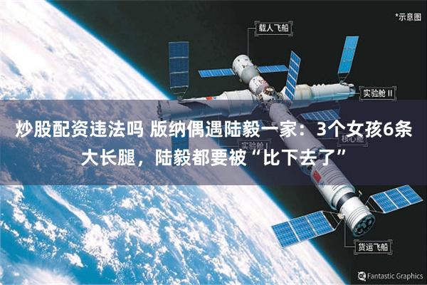 炒股配资违法吗 版纳偶遇陆毅一家：3个女孩6条大长腿，陆毅都要被“比下去了”