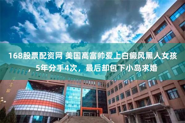 168股票配资网 美国高富帅爱上白癜风黑人女孩，5年分手4次，最后却包下小岛求婚