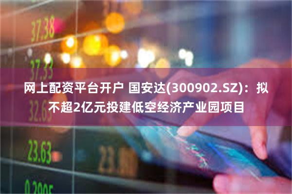 网上配资平台开户 国安达(300902.SZ)：拟不超2亿元投建低空经济产业园项目