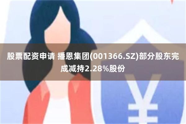 股票配资申请 播恩集团(001366.SZ)部分股东完成减持2.28%股份