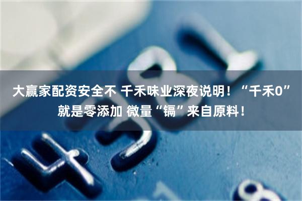 大赢家配资安全不 千禾味业深夜说明！“千禾0”就是零添加 微量“镉”来自原料！