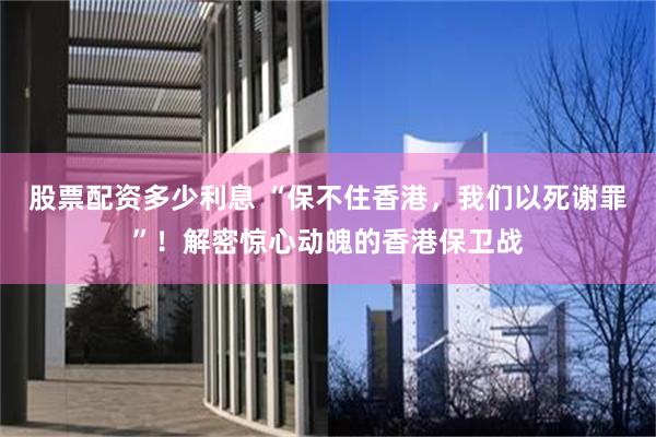 股票配资多少利息 “保不住香港，我们以死谢罪”！解密惊心动魄的香港保卫战