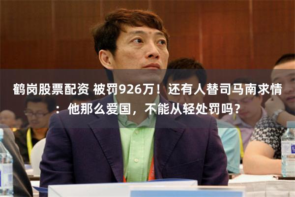 鹤岗股票配资 被罚926万！还有人替司马南求情：他那么爱国，不能从轻处罚吗？