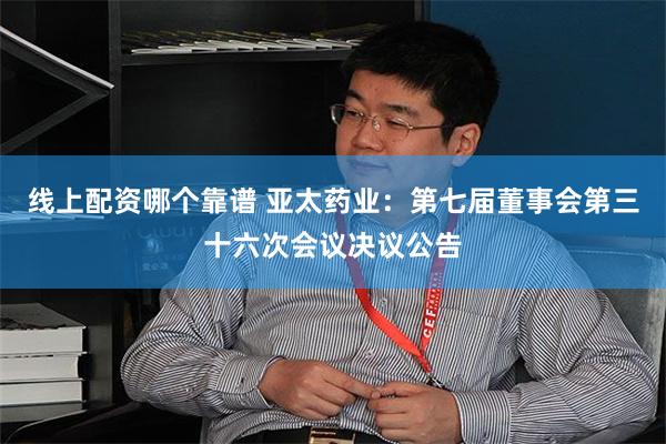 线上配资哪个靠谱 亚太药业：第七届董事会第三十六次会议决议公告