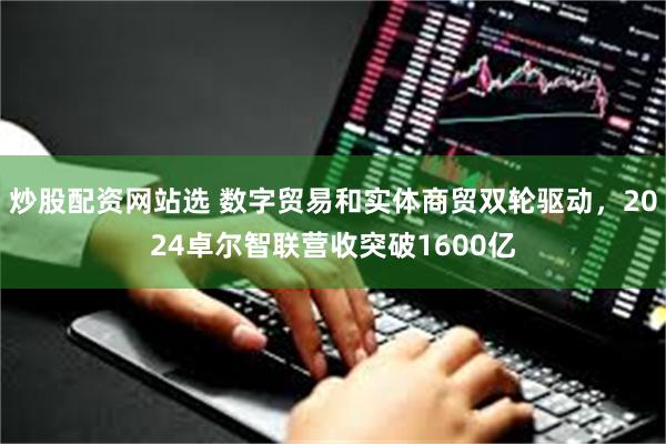 炒股配资网站选 数字贸易和实体商贸双轮驱动，2024卓尔智联营收突破1600亿