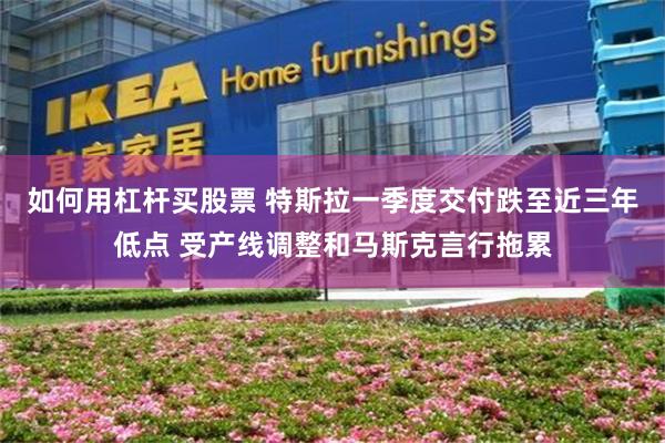如何用杠杆买股票 特斯拉一季度交付跌至近三年低点 受产线调整和马斯克言行拖累