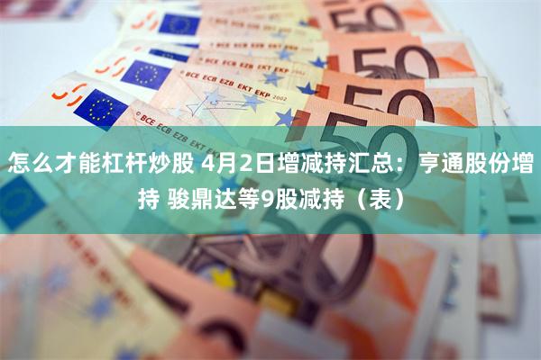 怎么才能杠杆炒股 4月2日增减持汇总：亨通股份增持 骏鼎达等9股减持（表）