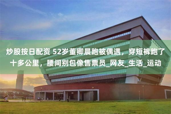 炒股按日配资 52岁董卿晨跑被偶遇，穿短裤跑了十多公里，腰间别包像售票员_网友_生活_运动
