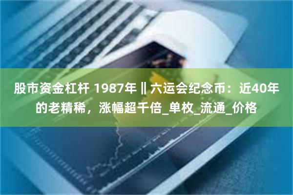 股市资金杠杆 1987年‖六运会纪念币：近40年的老精稀，涨幅超千倍_单枚_流通_价格
