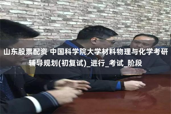 山东股票配资 中国科学院大学材料物理与化学考研辅导规划(初复试)_进行_考试_阶段