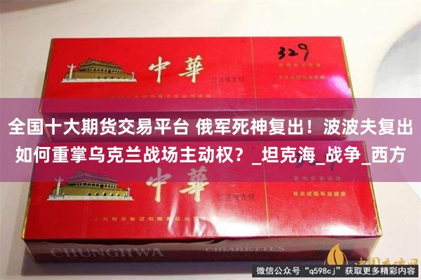 全国十大期货交易平台 俄军死神复出！波波夫复出如何重掌乌克兰战场主动权？_坦克海_战争_西方
