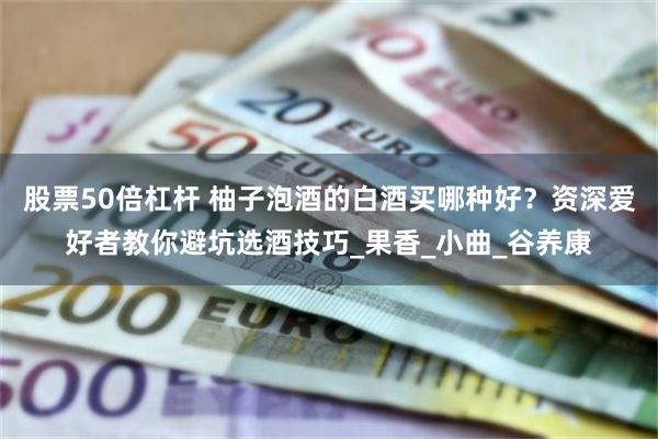 股票50倍杠杆 柚子泡酒的白酒买哪种好？资深爱好者教你避坑选酒技巧_果香_小曲_谷养康